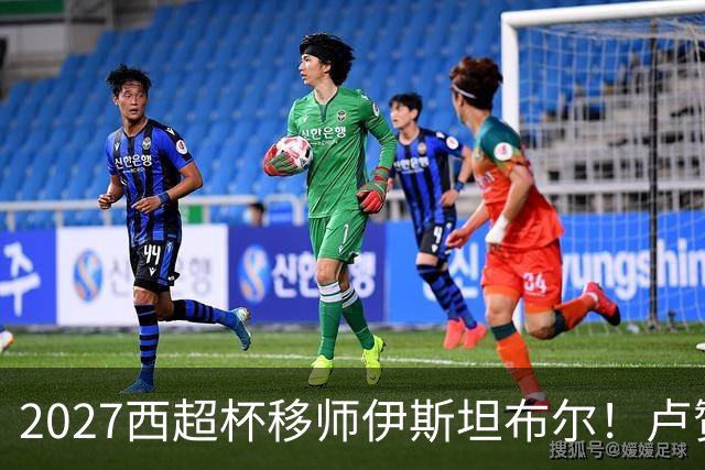 2027西超杯移师伊斯坦布尔！卢赞：西超杯潜在受众超过一亿人